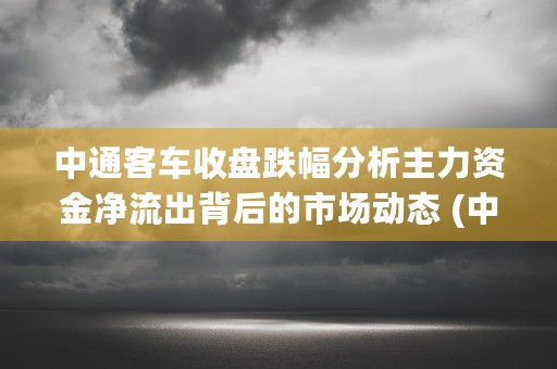 中通客车收盘跌幅分析主力资金净流出背后的市场动态 (中通客车收盘跌幅多少)