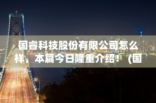 国睿科技股份有限公司怎么样，本篇今日隆重介绍！ (国睿科技股份有限公司好不好)