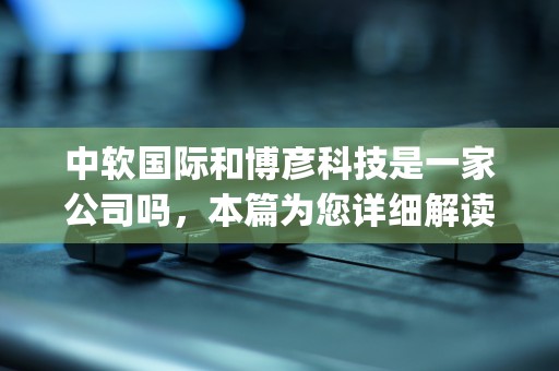 中软国际和博彦科技是一家公司吗，本篇为您详细解读！ (中软国际和中科软)