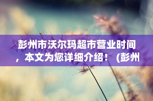 彭州市沃尔玛超市营业时间，本文为您详细介绍！ (彭州市沃尔玛地址)