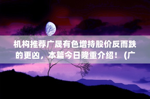 机构推荐广晟有色增持股价反而跌的更凶，本篇今日隆重介绍！ (广晟有色是什么公司)