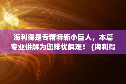 海利得是专精特新小巨人，本篇专业讲解为您排忧解难！ (海利得是龙头吗)