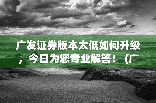 广发证券版本太低如何升级，今日为您专业解答！ (广发证券最新版本)