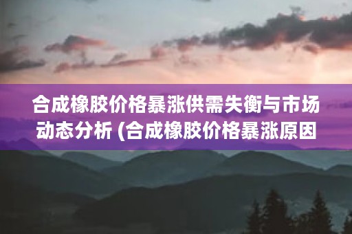 合成橡胶价格暴涨供需失衡与市场动态分析 (合成橡胶价格暴涨原因)