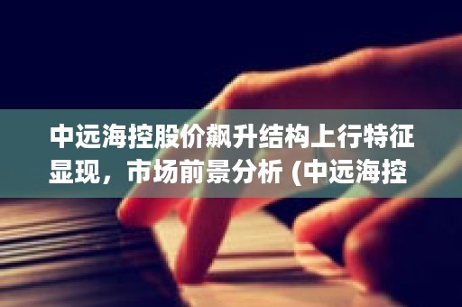 中远海控股价飙升结构上行特征显现，市场前景分析 (中远海控 大跌)