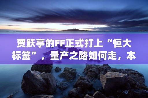 贾跃亭的FF正式打上“恒大标签”，量产之路如何走，本文为您权威解答！ (贾跃亭ff81)