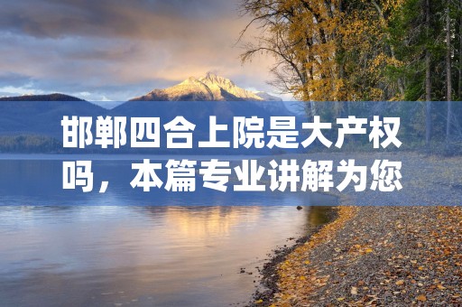 邯郸四合上院是大产权吗，本篇专业讲解为您排忧解难！ (邯郸市四合院)