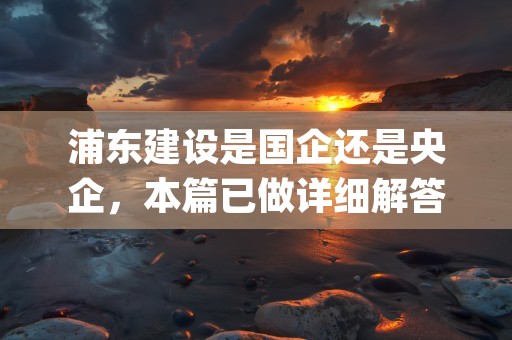 浦东建设是国企还是央企，本篇已做详细解答！ (浦东建设是国企还是私企)