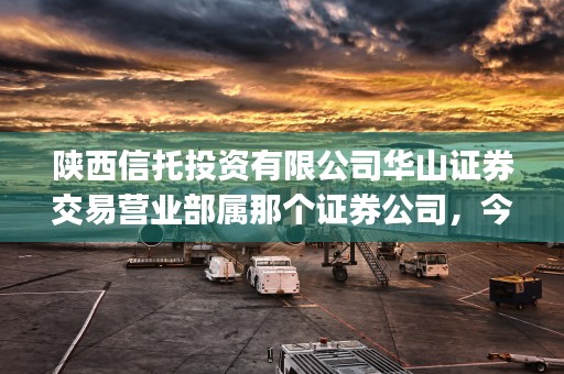 陕西信托投资有限公司华山证券交易营业部属那个证券公司，今日为您专业解答！ (陕西信托投资有限公司是国企吗)