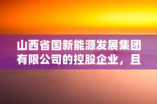 山西省国新能源发展集团有限公司的控股企业，且看今日专业讲解！ (山西省国新能源发展集团有限公司是国企吗)