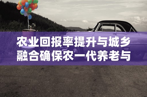 农业回报率提升与城乡融合确保农一代养老与农二代城市安居的双重挑战 (农业回报率低根本原因是什么)