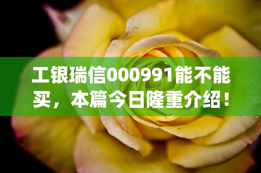 工银瑞信000991能不能买，本篇今日隆重介绍！ (工银瑞信001320)