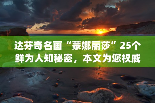 达芬奇名画“蒙娜丽莎”25个鲜为人知秘密，本文为您权威解答！ (达芬奇画蒙娜丽莎背后的故事)