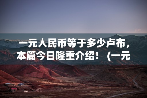 一元人民币等于多少卢布，本篇今日隆重介绍！ (一元人民币等于多少日币)