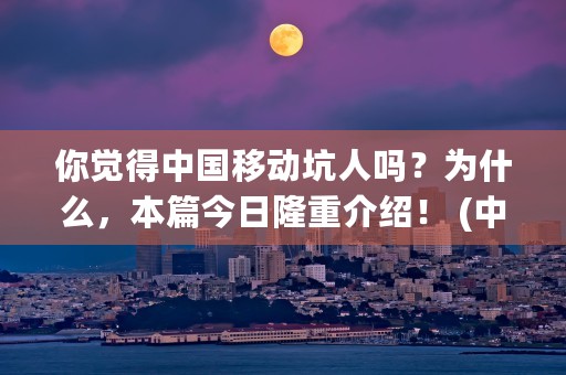 你觉得中国移动坑人吗？为什么，本篇今日隆重介绍！ (中国移动坑客户的方法大全)