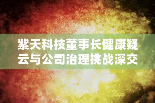 紫天科技董事长健康疑云与公司治理挑战深交所关注函背后的深层问题 (紫天科技公司简介)