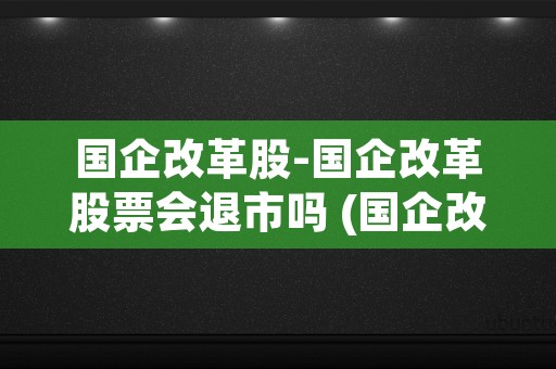 国企改革股-国企改革股票会退市吗 (国企改革和国企混改的区别)