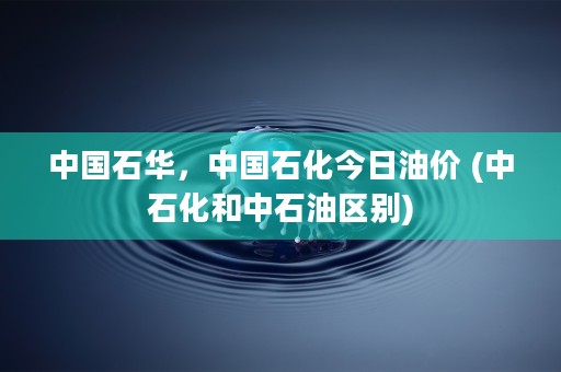 中国石华，中国石化今日油价 (中石化和中石油区别)