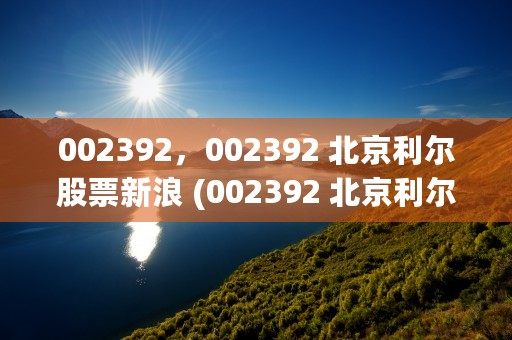 002392，002392 北京利尔股票新浪 (002392 北京利尔股吧)