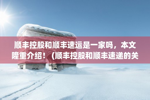 顺丰控股和顺丰速运是一家吗，本文隆重介绍！ (顺丰控股和顺丰速递的关系)