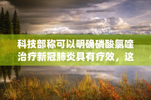 科技部称可以明确磷酸氯喹治疗新冠肺炎具有疗效，这一发现意味着什么？药物进展目前取得了哪些突破，本文为您详细介绍！ (科技部有权利吗)