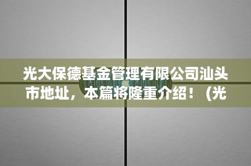 光大保德基金管理有限公司汕头市地址，本篇将隆重介绍！ (光大保德基金今天的净值)