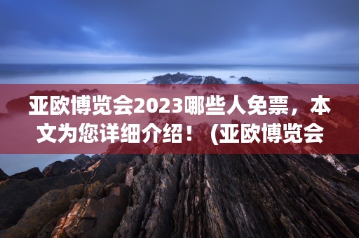 亚欧博览会2023哪些人免票，本文为您详细介绍！ (亚欧博览会2024年)