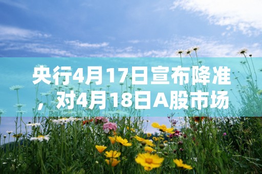 央行4月17日宣布降准，对4月18日A股市场有何影响，本篇专业讲解为您排忧解难！