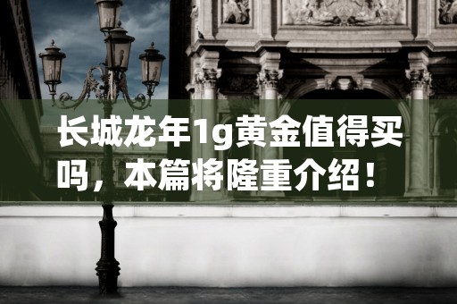 长城龙年1g黄金值得买吗，本篇将隆重介绍！ (金龙长城涨价)