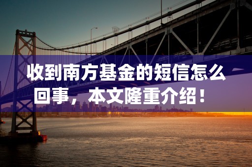 收到南方基金的短信怎么回事，本文隆重介绍！ (南方基金发短信说我基金是什么意思)