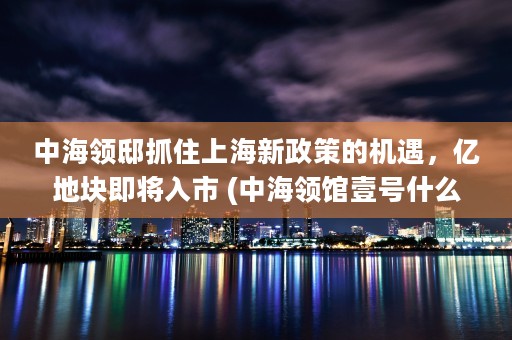 中海领邸抓住上海新政策的机遇，亿地块即将入市 (中海领馆壹号什么时候开盘)