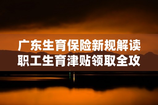 广东生育保险新规解读职工生育津贴领取全攻略 (广东生育保险新规2023)