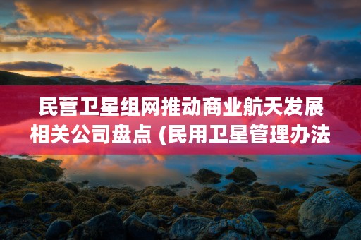 民营卫星组网推动商业航天发展相关公司盘点 (民用卫星管理办法)