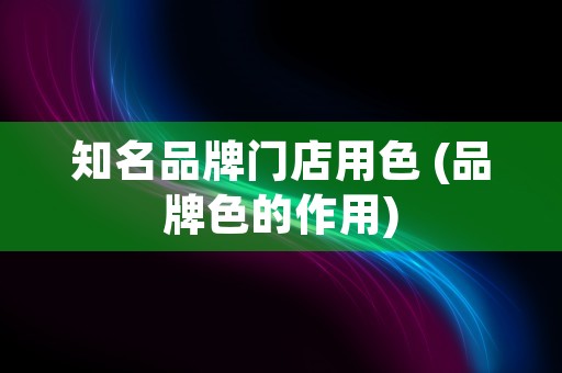 知名品牌门店用色 (品牌色的作用)