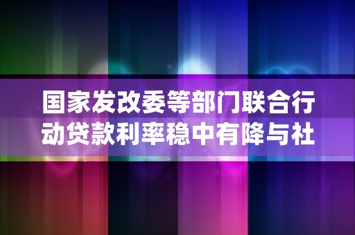 国家发改委等部门联合行动贷款利率稳中有降与社会保险费率阶段性降低的双重利好 (国家发改委等部门发布通知)