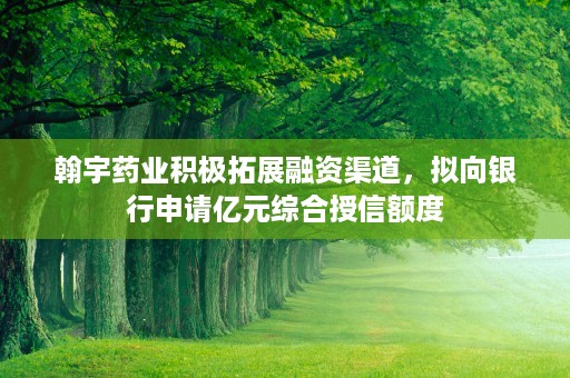 翰宇药业积极拓展融资渠道，拟向银行申请亿元综合授信额度