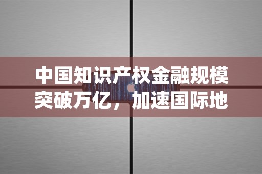 中国知识产权金融规模突破万亿，加速国际地理标志互保互认进程 (中国知识产权金融协会官网)