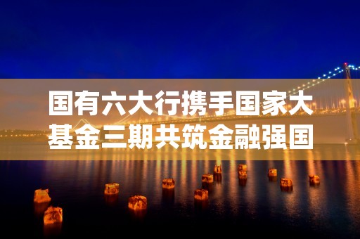 国有六大行携手国家大基金三期共筑金融强国新篇章 (国有六大行是国企吗)