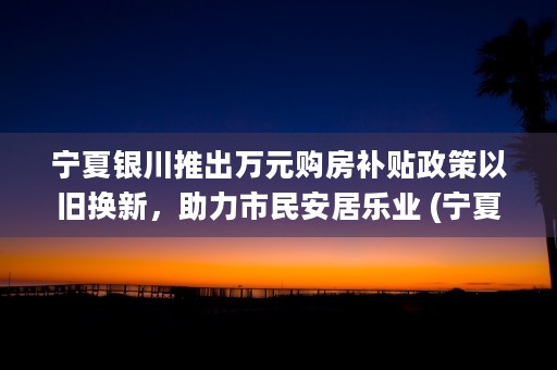 宁夏银川推出万元购房补贴政策以旧换新，助力市民安居乐业 (宁夏银川百科)