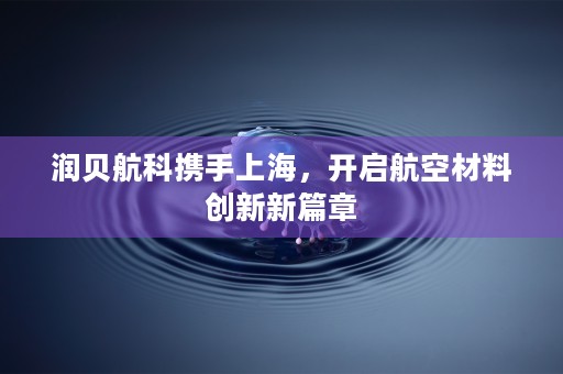 润贝航科携手上海，开启航空材料创新新篇章