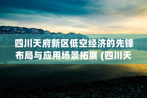 四川天府新区低空经济的先锋布局与应用场景拓展 (四川天府新区空气质量指数实时查询)