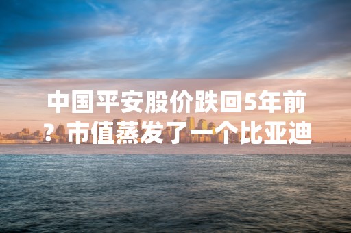 中国平安股价跌回5年前？市值蒸发了一个比亚迪的平安该咋看，且看今日专业讲解！ (中国平安股价还能涨回来吗)