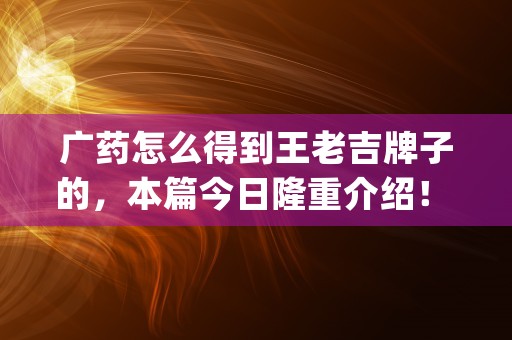 广药怎么得到王老吉牌子的，本篇今日隆重介绍！ (广药什么时候收回的王老吉商标)