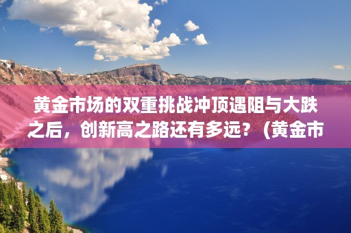 黄金市场的双重挑战冲顶遇阻与大跌之后，创新高之路还有多远？ (黄金市场的双重挑战包括)