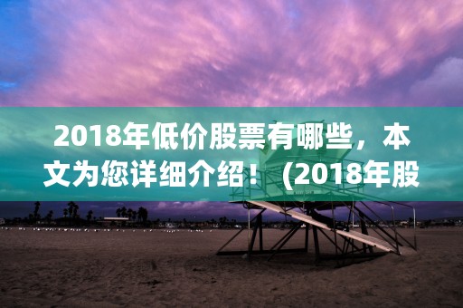 2018年低价股票有哪些，本文为您详细介绍！ (2018年股票跌得最厉害股股票)