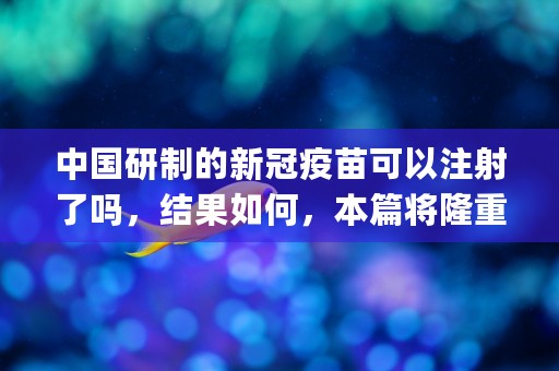 中国研制的新冠疫苗可以注射了吗，结果如何，本篇将隆重介绍！ (中国研制的新冠疫苗有效果吗)