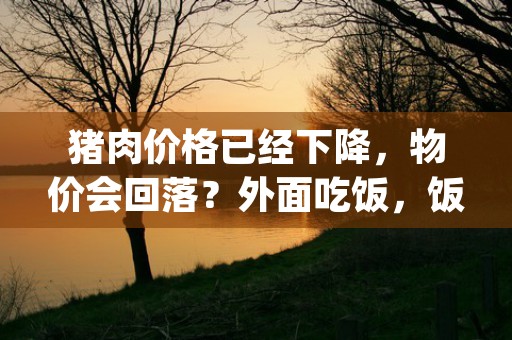 猪肉价格已经下降，物价会回落？外面吃饭，饭店价格会调回来吗，本文为您权威解答！ (猪肉价格下降了还能降吗)