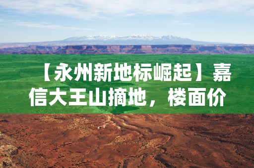 【永州新地标崛起】嘉信大王山摘地，楼面价元/㎡，紧邻地铁口，未来可期！ (永州标志性建筑)