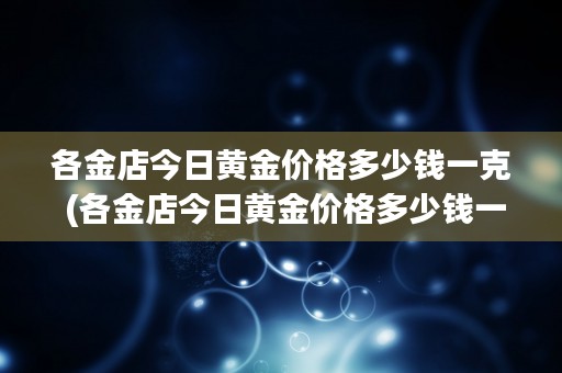 各金店今日黄金价格多少钱一克 (各金店今日黄金价格多少钱一克)