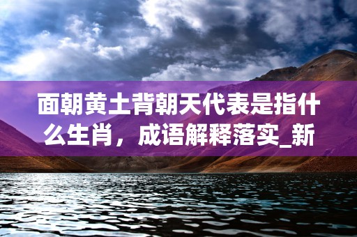 面朝黄土背朝天代表是指什么生肖，成语解释落实_新版本8.4.80 (面朝黄土背朝天代表的数字)